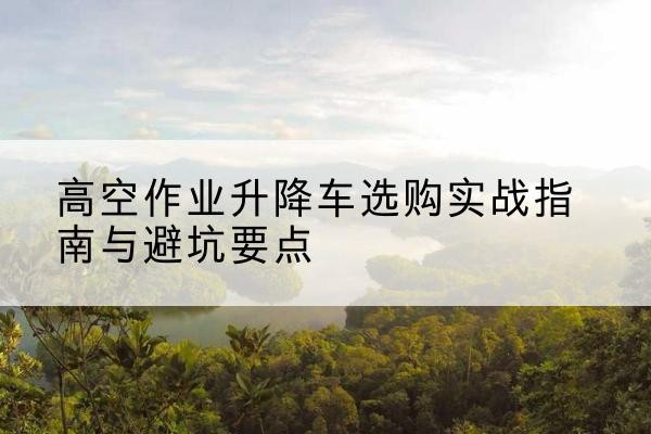 潞州升降车怎么选-高空作业升降车选购实战指南与避坑要点
