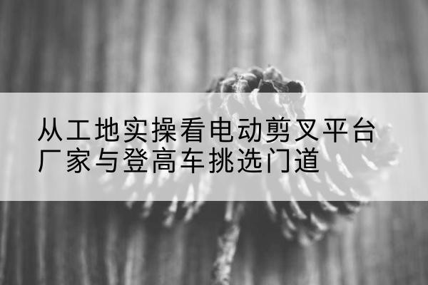 潞州电动剪叉升降平台厂家-从工地实操看电动剪叉平台厂家与登高车挑选门道