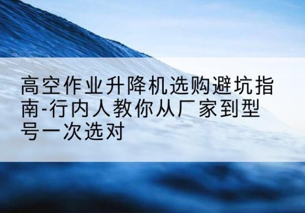 潞州升降平台厂家-高空作业升降机选购避坑指南-行内人教你从厂家到型号一次选对