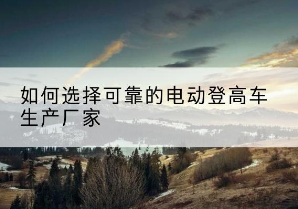 潞州电动登高车厂家-如何选择可靠的电动登高车生产厂家
