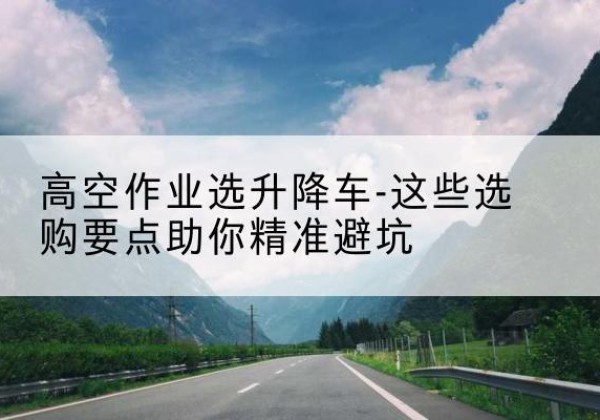 潞州升降车厂家-高空作业选升降车-这些选购要点助你*避坑