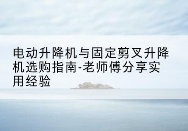 潞州电动升降机怎么选-电动升降机与固定剪叉升降机选购指南-老师傅分享实用经验