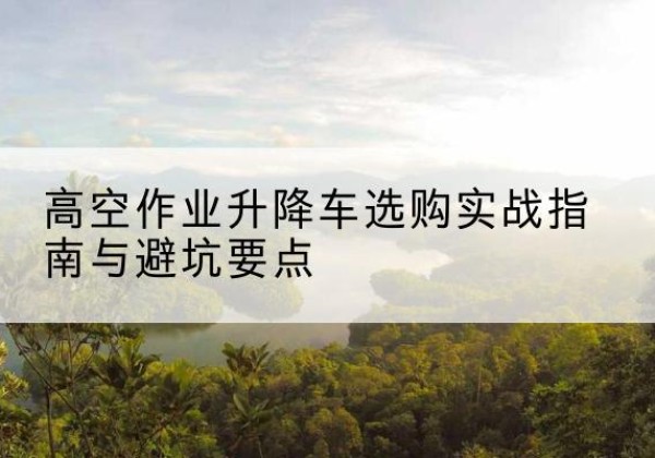潞州升降车怎么选-高空作业升降车选购实战指南与避坑要点