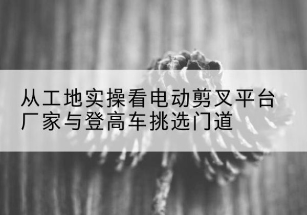 潞州电动剪叉升降平台厂家-从工地实操看电动剪叉平台厂家与登高车挑选门道